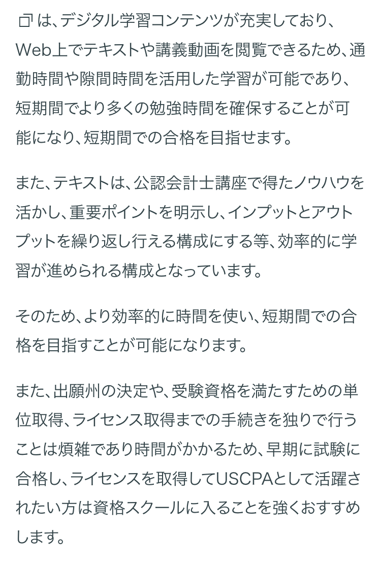 □は、デジタル学習コンテンツが充実しており、
Web上でテキストや講義動画を閲覧できるため、通
勤時間や隙間時間を活用した学習が可能であり、
短期間でより多くの勉強時間を確保することが可
能になり、短期間での合格を目指せます。
また、テキストは、 公認会計士講座で得たノウハウを
活かし、重要ポイントを明示し、インプットとアウト
プットを繰り返し行える構成にする等、 効率的に学
習が進められる構成となっています。
そのため、より効率的に時間を使い、短期間での合
格を目指すことが可能になります。
また、出願州の決定や、受験資格を満たすための単
位取得、ライセンス取得までの手続きを独りで行う
ことは煩雑であり時間がかかるため、早期に試験に
合格し、ライセンスを取得してUSCPAとして活躍さ
れたい方は資格スクールに入ることを強くおすすめ
します。