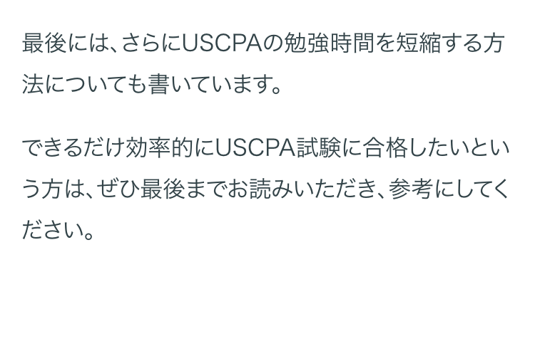 最後には、さらにUSCPAの勉強時間を短縮する方
法についても書いています。
できるだけ効率的にUSCPA試験に合格したいとい
う方は、ぜひ最後までお読みいただき、参考にしてく
ださい。