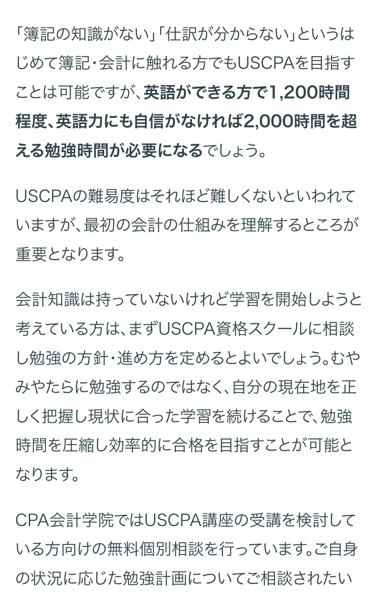 「簿記の知識がない」「仕訳が分からない」というは
じめて簿記・会計に触れる方でもUSCPAを目指す
ことは可能ですが、 英語ができる方で 1,200時間
程度、英語力にも自信がなければ2,000時間を超
える勉強時間が必要になるでしょう。
USCPAの難易度はそれほど難しくないといわれて
いますが、最初の会計の仕組みを理解するところが
重要となります。
会計知識は持っていないけれど学習を開始しようと
考えている方は、まずUSCPA資格スクールに相談
し勉強の方針・進め方を定めるとよいでしょう。むや
みやたらに勉強するのではなく、自分の現在地を正
しく把握し現状に合った学習を続けることで、 勉強
時間を圧縮し効率的に合格を目指すことが可能と
なります。
CPA会計学院ではUSCPA講座の受講を検討して
いる方向けの無料個別相談を行っています。ご自身
の状況に応じた勉強計画についてご相談されたい