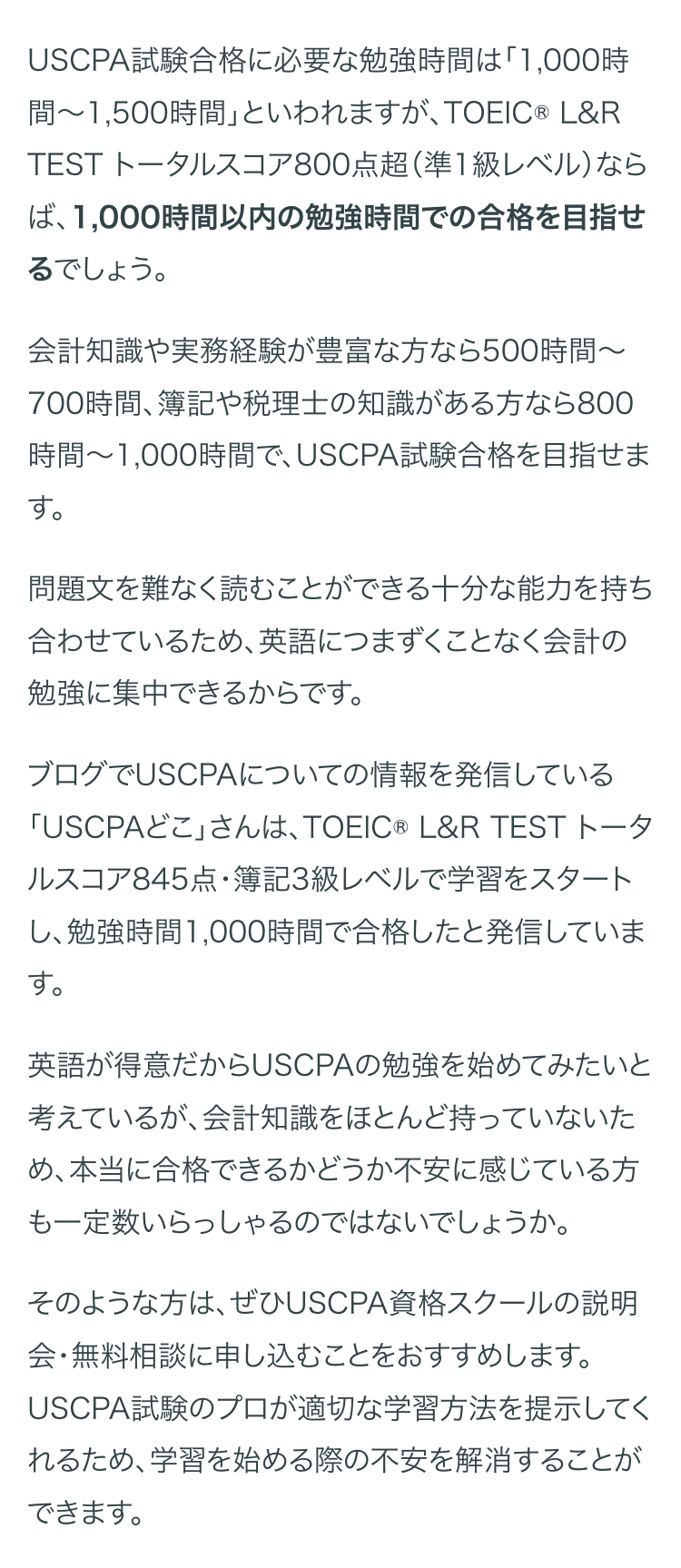 USCPA試験合格に必要な勉強時間は「1,000時
間~1,500時間」といわれますが、 TOEIC ® L&R
TEST トータルスコア800点超 (準1級レベル)なら
ば、1,000時間以内の勉強時間での合格を目指せ
るでしょう。
会計知識や実務経験が豊富な方なら500時間~
700時間、簿記や税理士の知識がある方なら800
時間~1,000時間で、 USCPA試験合格を目指せま
す。
問題文を難なく読むことができる十分な能力を持ち
合わせているため、 英語につまずくことなく会計の
勉強に集中できるからです。
ブログでUSCPAについての情報を発信している
「USCPAどこ」さんは、TOEIC® L&R TEST トータ
ルスコア845点・簿記3級レベルで学習をスタート
し、勉強時間1,000時間で合格したと発信していま
す。
英語が得意だからUSCPAの勉強を始めてみたいと
考えているが、会計知識をほとんど持っていないた
め、本当に合格できるかどうか不安に感じている方
も一定数いらっしゃるのではないでしょうか。
そのような方は、ぜひUSCPA資格スクールの説明
会・無料相談に申し込むことをおすすめします。
USCPA試験のプロが適切な学習方法を提示してく
れるため、学習を始める際の不安を解消することが
できます。