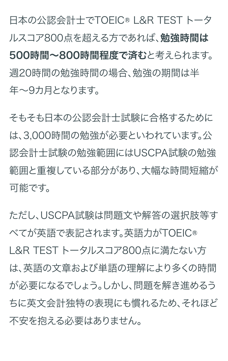 日本の公認会計士でTOEIC ® L&R TEST トータ
ルスコア800点を超える方であれば、 勉強時間は
500時間~800時間程度で済むと考えられます。
週20時間の勉強時間の場合、 勉強の期間は半
年~9カ月となります。
そもそも日本の公認会計士試験に合格するために
は、3,000時間の勉強が必要といわれています。公
認会計士試験の勉強範囲にはUSCPA試験の勉強
範囲と重複している部分があり、大幅な時間短縮が
可能です。
ただし、USCPA試験は問題文や解答の選択肢等す
べてが英語で表記されます。 英語力がTOEIC ®
L&R TEST トータルスコア800点に満たない方
は、英語の文章および単語の理解により多くの時間
が必要になるでしょう。 しかし、問題を解き進めるう
ちに英文会計独特の表現にも慣れるため、それほど
不安を抱える必要はありません。