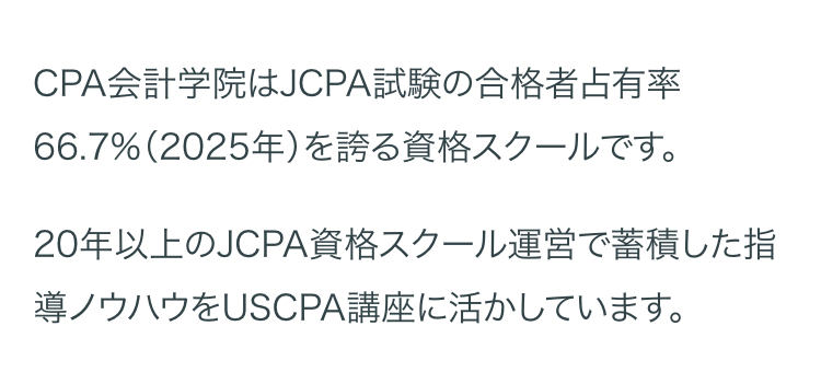 CPA会計学院はJCPA試験の合格者占有率
66.7%(2025年)を誇る資格スクールです。
20年以上のJCPA資格スクール運営で蓄積した指
導ノウハウをUSCPA講座に活かしています。