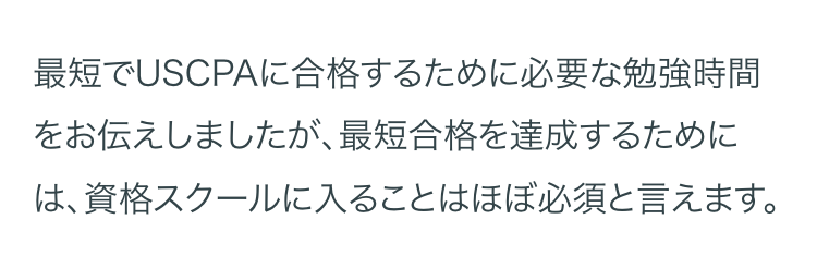 最短でUSCPAに合格するために必要な勉強時間
をお伝えしましたが、 最短合格を達成するために
は、資格スクールに入ることはほぼ必須と言えます。