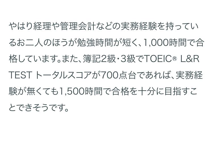やはり経理や管理会計などの実務経験を持ってい
るお二人のほうが勉強時間が短く、 1,000時間で合
格しています。また、 簿記2級・3級でTOEIC ® L&R
TEST トータルスコアが700点台であれば、 実務経
験が無くても1,500時間で合格を十分に目指すこ
とできそうです。