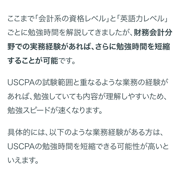 ここまで「会計系の資格レベル」 と 「英語力レベル」
ごとに勉強時間を解説してきましたが、 財務会計分
野での実務経験があれば、 さらに勉強時間を短縮
することが可能です。
USCPAの試験範囲と重なるような業務の経験が
あれば、勉強していても内容が理解しやすいため、
勉強スピードが速くなります。
具体的には、以下のような業務経験がある方は、
USCPAの勉強時間を短縮できる可能性が高いと
いえます。