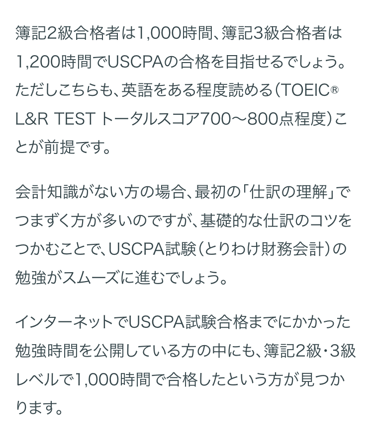 簿記2級合格者は1,000時間、 簿記3級合格者は
1,200時間でUSCPAの合格を目指せるでしょう。
ただしこちらも、 英語をある程度読める (TOEIC®
L&R TEST トータルスコア700~800点程度)こ
とが前提です。
会計知識がない方の場合、 最初の「仕訳の理解」で
つまずく方が多いのですが、基礎的な仕訳のコツを
つかむことで、USCPA試験(とりわけ財務会計)の
勉強がスムーズに進むでしょう。
インターネットでUSCPA試験合格までにかかった
勉強時間を公開している方の中にも、 簿記2級・3級
レベルで1,000時間で合格したという方が見つか
ります。