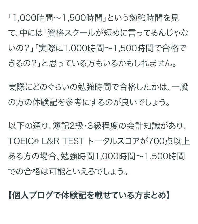 「1,000時間~1,500時間」という勉強時間を見
て、中には「資格スクールが短めに言ってるんじゃな
いの?」「実際に1,000時間 ~ 1,500時間で合格で
きるの?」と思っている方もいるかもしれません。
実際にどのぐらいの勉強時間で合格したかは、一般
の方の体験記を参考にするのが良いでしょう。
以下の通り、簿記2級・3級程度の会計知識があり、
TOEIC® L&R TEST トータルスコアが700点以上
ある方の場合、勉強時間1,000時間~ 1,500時間
での合格は可能といえるでしょう。
【個人ブログで体験記を載せている方まとめ】