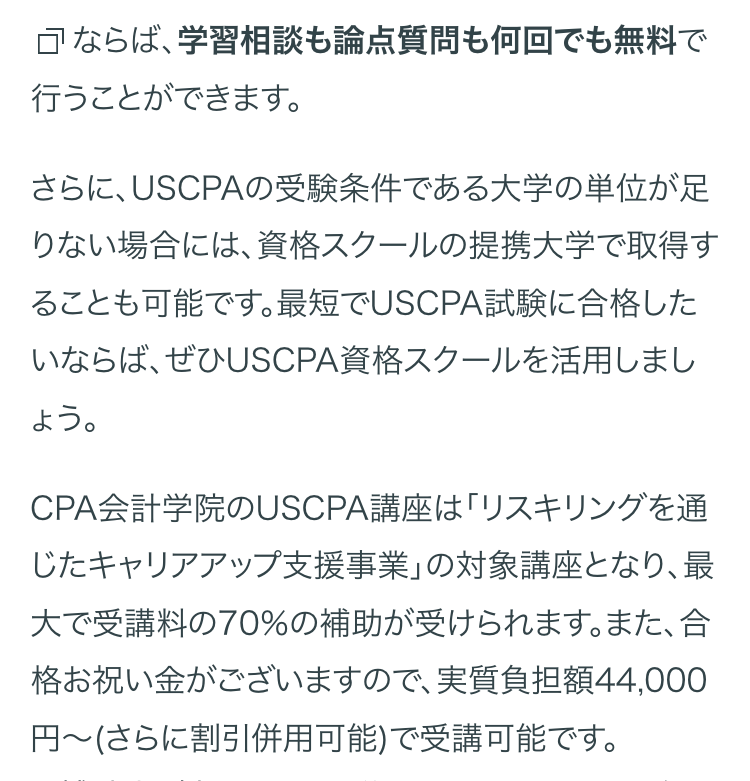 ならば、学習相談も論点質問も何回でも無料で
行うことができます。
さらに、USCPAの受験条件である大学の単位が足
りない場合には、資格スクールの提携大学で取得す
ることも可能です。最短でUSCPA試験に合格した
いならば、ぜひUSCPA資格スクールを活用しまし
CPA会計学院のUSCPA講座は「リスキリングを通
じたキャリアアップ支援事業」の対象講座となり、最
大で受講料の70%の補助が受けられます。 また、合
格お祝い金がございますので、 実質負担額44,000
円~(さらに割引併用可能)で受講可能です。