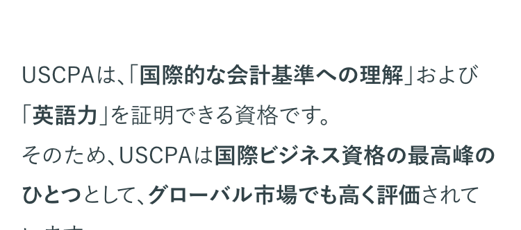 USCPAは、「国際的な会計基準への理解」 および
「英語力」を証明できる資格です。
そのため、USCPAは国際ビジネス資格の最高峰の
ひとつとして、グローバル市場でも高く評価されて
います。
近年、日本においてもグローバルに展開する企業
が増えているため、国際的な会計基準の理解と英
語力を兼ね備えた人材のニーズが高まっています。