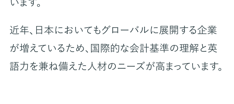 USCPAは、「国際的な会計基準への理解」 および
「英語力」を証明できる資格です。
そのため、USCPAは国際ビジネス資格の最高峰の
ひとつとして、グローバル市場でも高く評価されて
います。
近年、日本においてもグローバルに展開する企業
が増えているため、国際的な会計基準の理解と英
語力を兼ね備えた人材のニーズが高まっています。