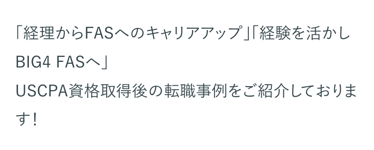 「経理からFASへのキャリアアップ」「経験を活かし
BIG4 FASへ」
USCPA資格取得後の転職事例をご紹介しておりま
す!