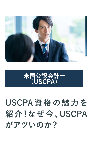 米国公認会計士
(USCPA)
USCPA 資格の魅力を
紹介! なぜ今、 USCPA
がアツいのか?